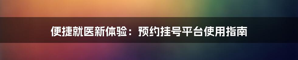 便捷就医新体验：预约挂号平台使用指南