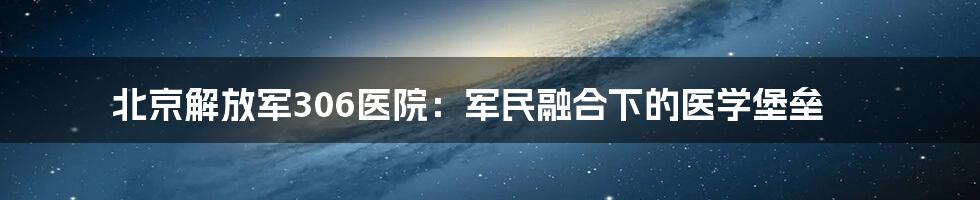 北京解放军306医院：军民融合下的医学堡垒