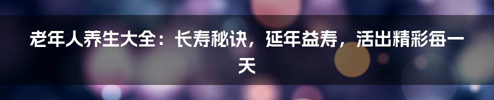 老年人养生大全：长寿秘诀，延年益寿，活出精彩每一天