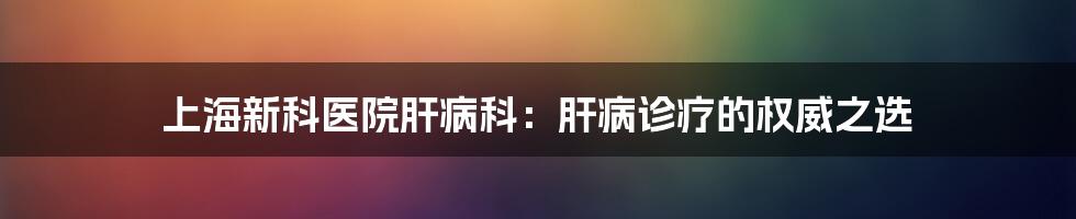 上海新科医院肝病科：肝病诊疗的权威之选