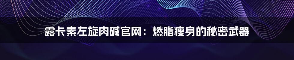 露卡素左旋肉碱官网：燃脂瘦身的秘密武器