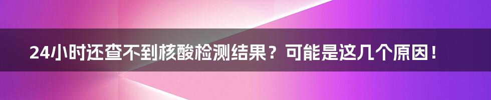 24小时还查不到核酸检测结果？可能是这几个原因！