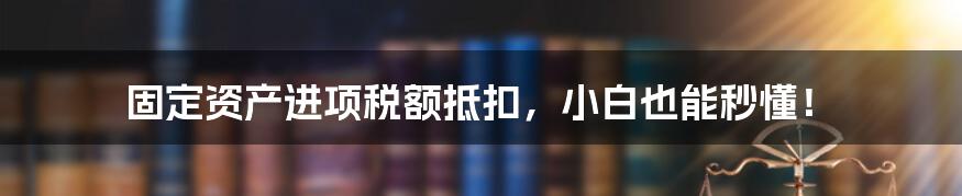 固定资产进项税额抵扣，小白也能秒懂！