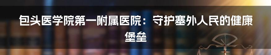 包头医学院第一附属医院：守护塞外人民的健康堡垒