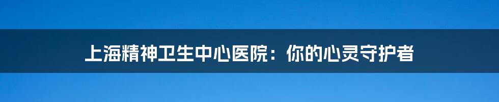 上海精神卫生中心医院：你的心灵守护者