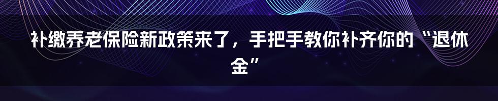 补缴养老保险新政策来了，手把手教你补齐你的“退休金”