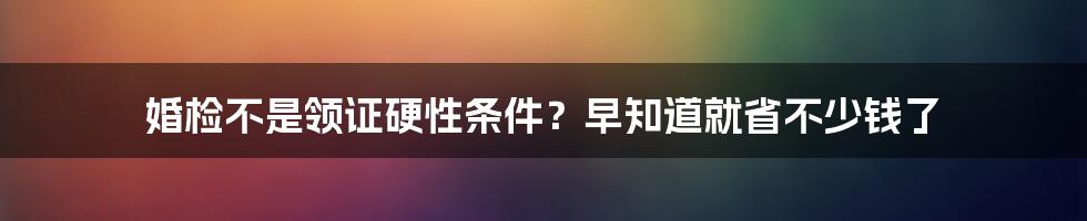 婚检不是领证硬性条件？早知道就省不少钱了