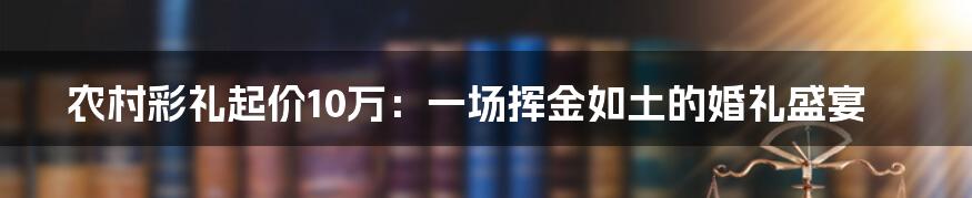 农村彩礼起价10万：一场挥金如土的婚礼盛宴