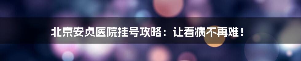 北京安贞医院挂号攻略：让看病不再难！