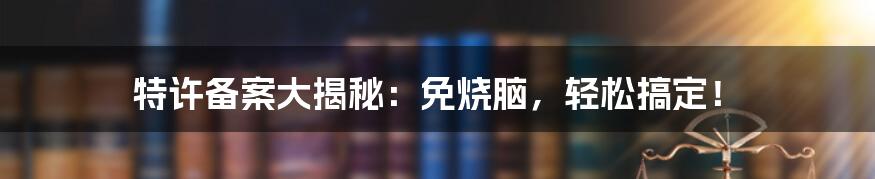 特许备案大揭秘：免烧脑，轻松搞定！