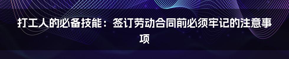 打工人的必备技能：签订劳动合同前必须牢记的注意事项