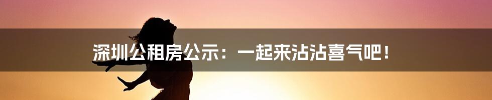 深圳公租房公示：一起来沾沾喜气吧！