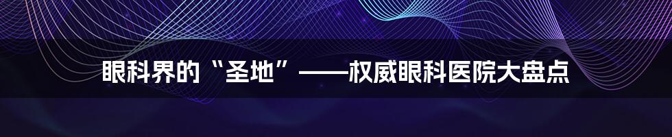 眼科界的“圣地”——权威眼科医院大盘点