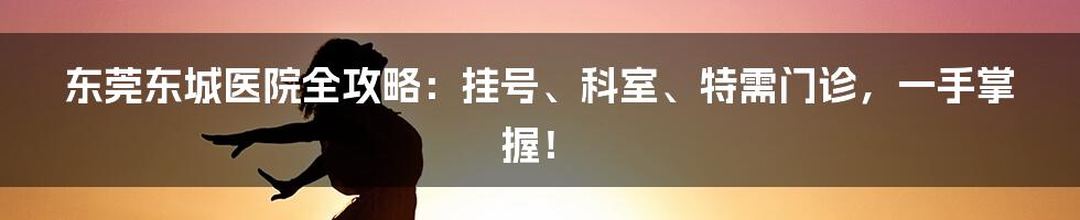 东莞东城医院全攻略：挂号、科室、特需门诊，一手掌握！