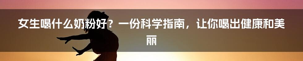 女生喝什么奶粉好？一份科学指南，让你喝出健康和美丽