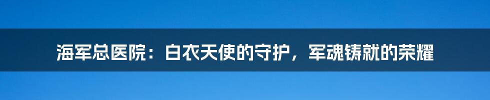 海军总医院：白衣天使的守护，军魂铸就的荣耀