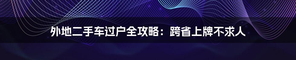 外地二手车过户全攻略：跨省上牌不求人