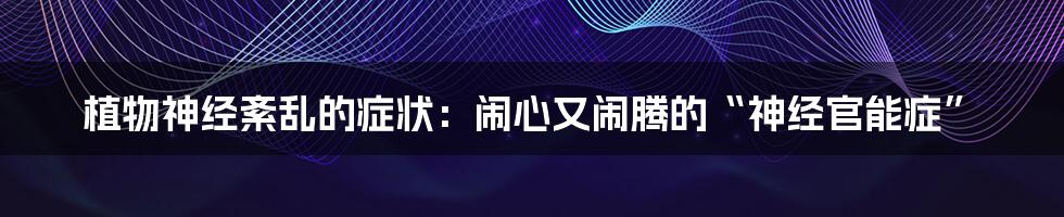 植物神经紊乱的症状：闹心又闹腾的“神经官能症”