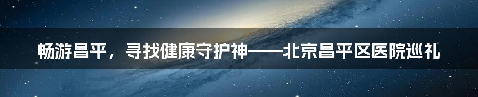 畅游昌平，寻找健康守护神——北京昌平区医院巡礼