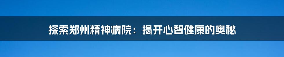 探索郑州精神病院：揭开心智健康的奥秘