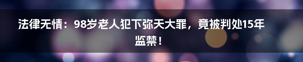 法律无情：98岁老人犯下弥天大罪，竟被判处15年监禁！