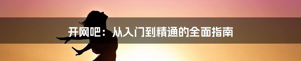 开网吧：从入门到精通的全面指南