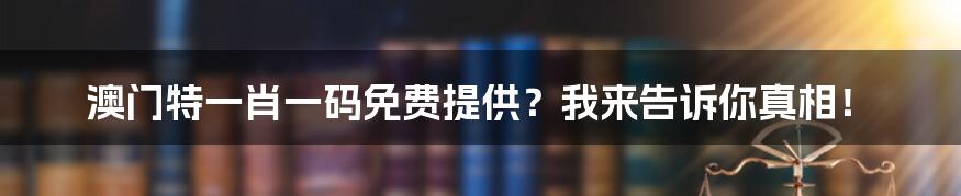 澳门特一肖一码免费提供？我来告诉你真相！