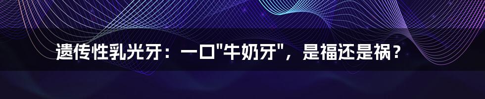 遗传性乳光牙：一口"牛奶牙"，是福还是祸？