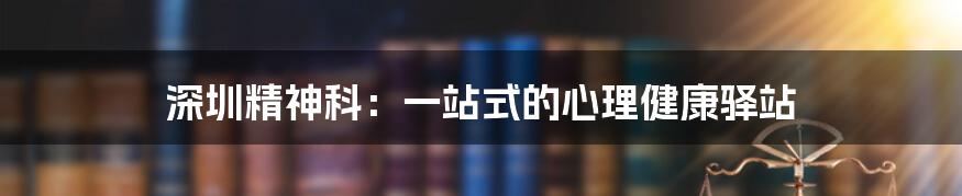 深圳精神科：一站式的心理健康驿站