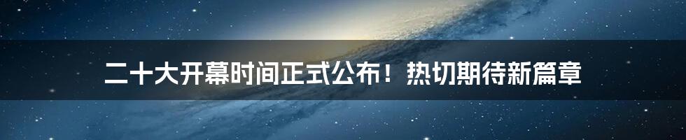 二十大开幕时间正式公布！热切期待新篇章