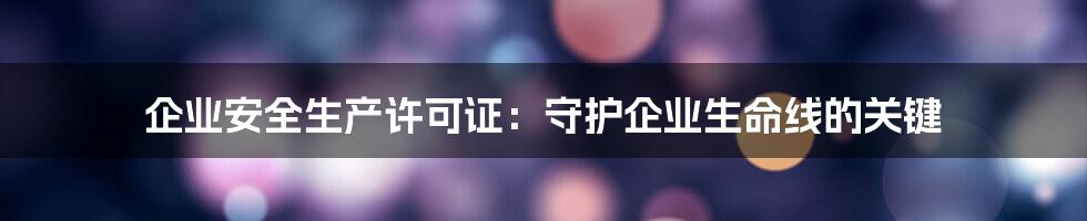 企业安全生产许可证：守护企业生命线的关键