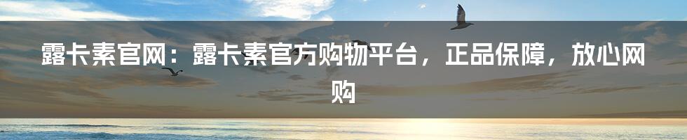 露卡素官网：露卡素官方购物平台，正品保障，放心网购