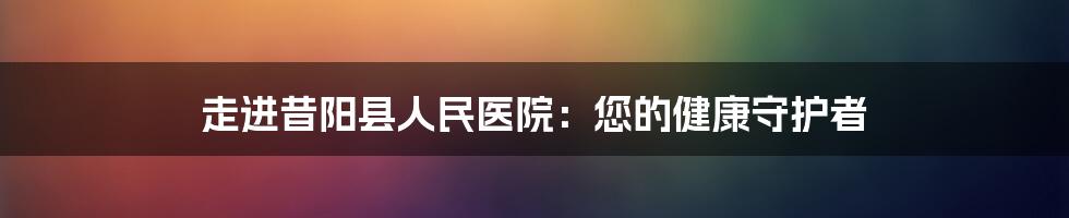 走进昔阳县人民医院：您的健康守护者