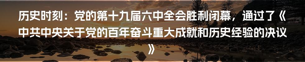 历史时刻：党的第十九届六中全会胜利闭幕，通过了《中共中央关于党的百年奋斗重大成就和历史经验的决议》