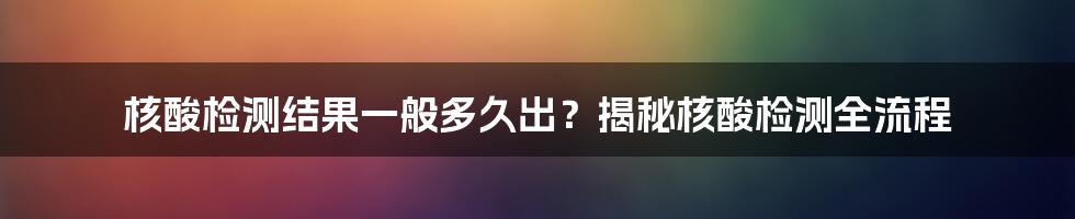 核酸检测结果一般多久出？揭秘核酸检测全流程