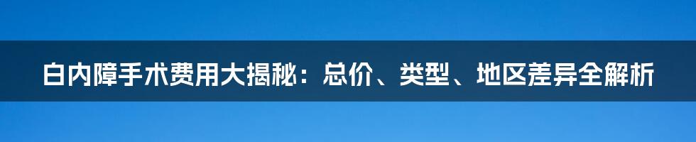 白内障手术费用大揭秘：总价、类型、地区差异全解析