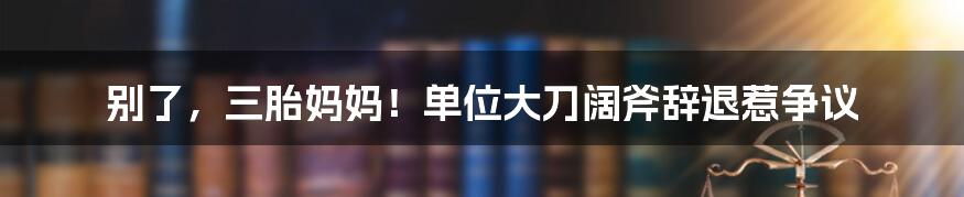 别了，三胎妈妈！单位大刀阔斧辞退惹争议