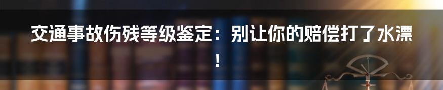 交通事故伤残等级鉴定：别让你的赔偿打了水漂！