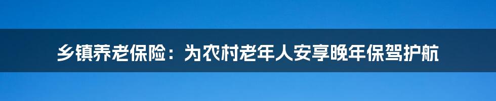 乡镇养老保险：为农村老年人安享晚年保驾护航