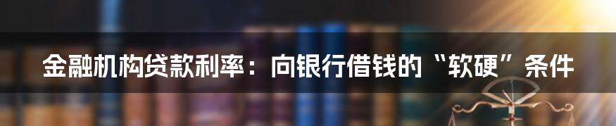 金融机构贷款利率：向银行借钱的“软硬”条件