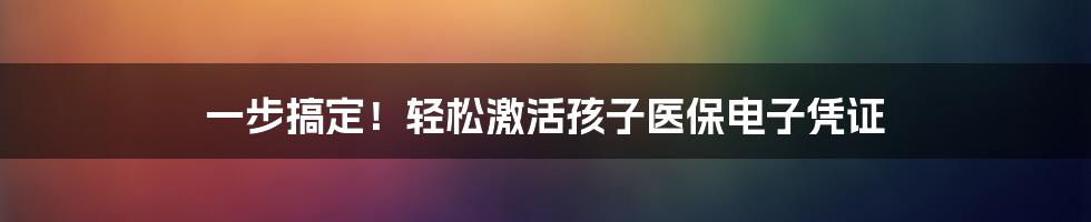 一步搞定！轻松激活孩子医保电子凭证