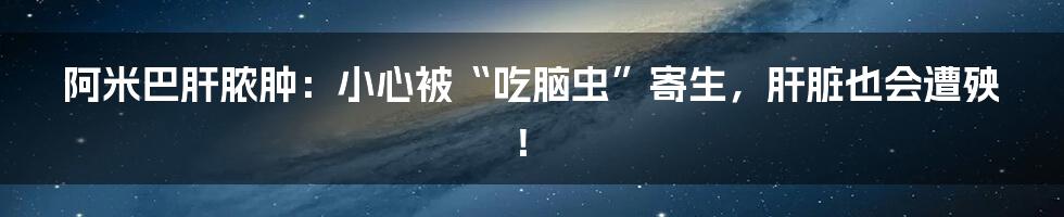 阿米巴肝脓肿：小心被“吃脑虫”寄生，肝脏也会遭殃！