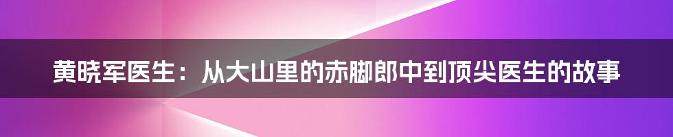 黄晓军医生：从大山里的赤脚郎中到顶尖医生的故事