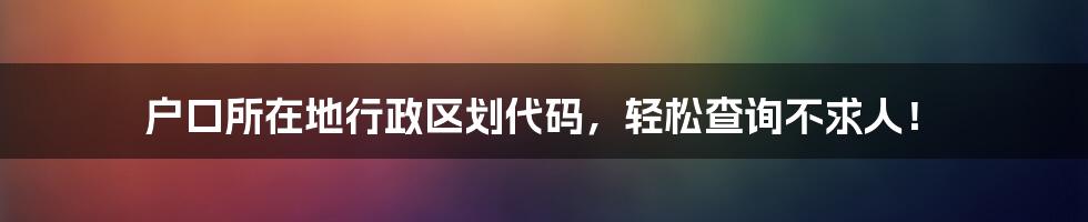 户口所在地行政区划代码，轻松查询不求人！