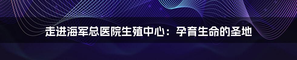 走进海军总医院生殖中心：孕育生命的圣地