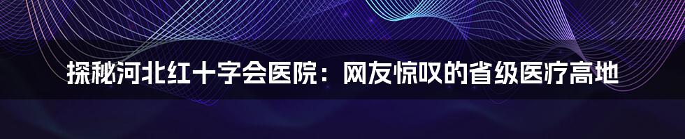 探秘河北红十字会医院：网友惊叹的省级医疗高地