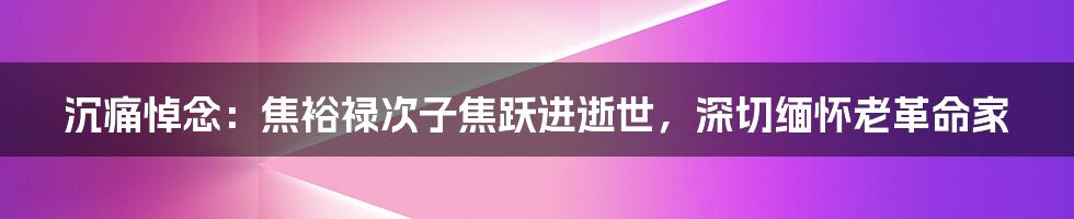 沉痛悼念：焦裕禄次子焦跃进逝世，深切缅怀老革命家