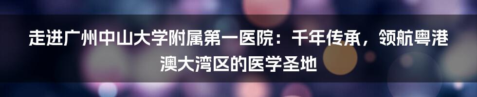 走进广州中山大学附属第一医院：千年传承，领航粤港澳大湾区的医学圣地