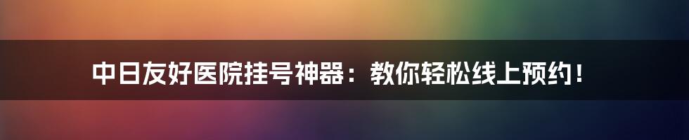 中日友好医院挂号神器：教你轻松线上预约！