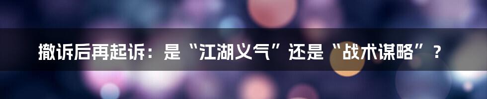 撤诉后再起诉：是“江湖义气”还是“战术谋略”？